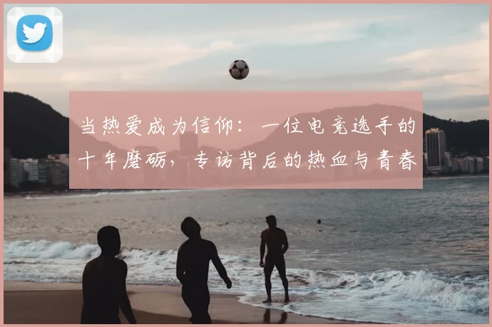当热爱成为信仰：一位电竞选手的十年磨砺，专访背后的热血与青春