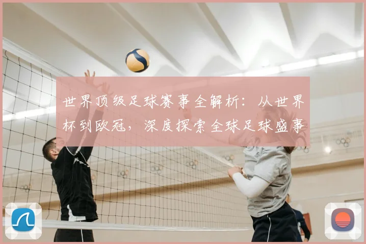世界顶级足球赛事全解析:从世界杯到欧冠,深度探索全球足球盛事