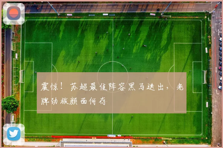 震惊!苏超最佳阵容黑马迭出,老牌劲旅颜面何存