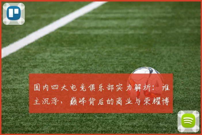 国内四大电竞俱乐部实力解析:谁主沉浮,巅峰背后的商业与荣耀博弈