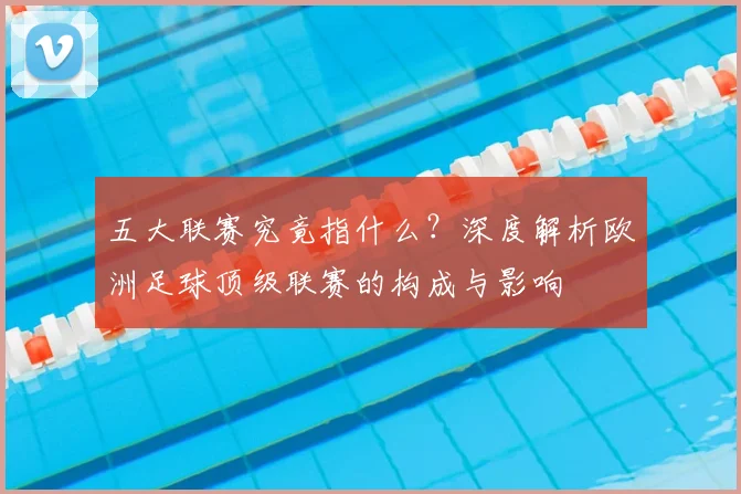 五大联赛究竟指什么?深度解析欧洲足球顶级联赛的构成与影响