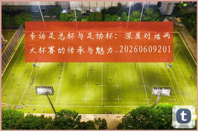 专访足总杯与足协杯:深度对话两大杯赛的传承与魅力_20260609201231
