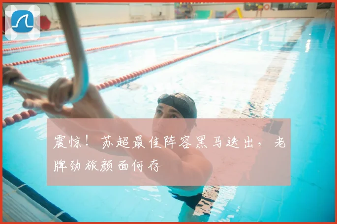 震惊!苏超最佳阵容黑马迭出,老牌劲旅颜面何存