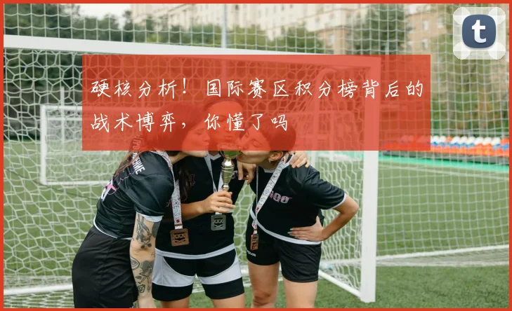 硬核分析！国际赛区积分榜背后的战术博弈，你懂了吗