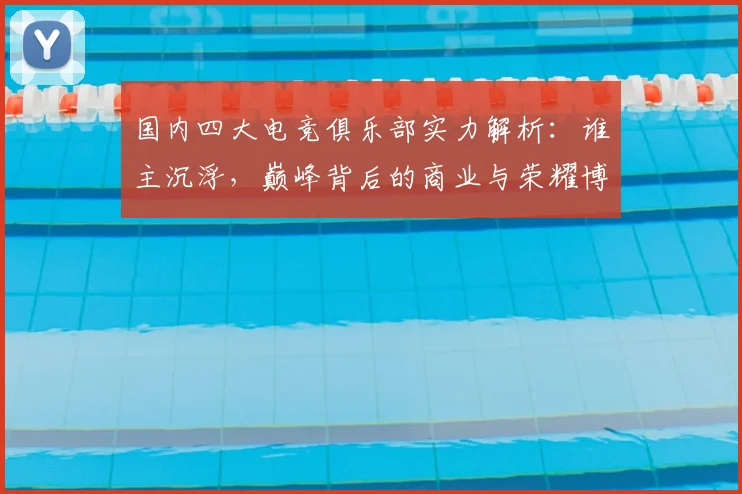 国内四大电竞俱乐部实力解析:谁主沉浮,巅峰背后的商业与荣耀博弈