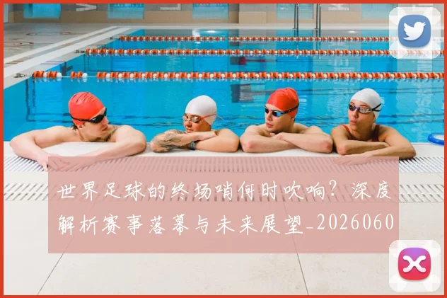 世界足球的终场哨何时吹响?深度解析赛事落幕与未来展望_20260609201535