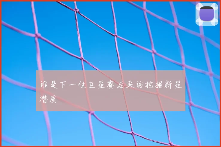 谁是下一位巨星赛后采访挖掘新星潜质