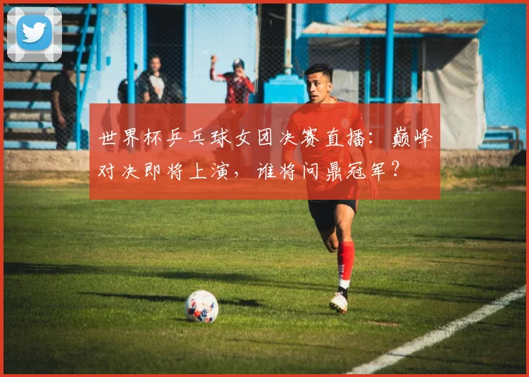 世界杯乒乓球女团决赛直播:巅峰对决即将上演,谁将问鼎冠军?
