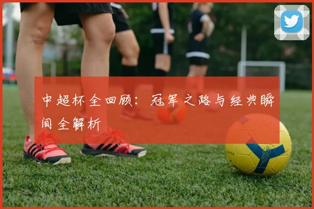 中超杯全回顾：冠军之路与经典瞬间全解析