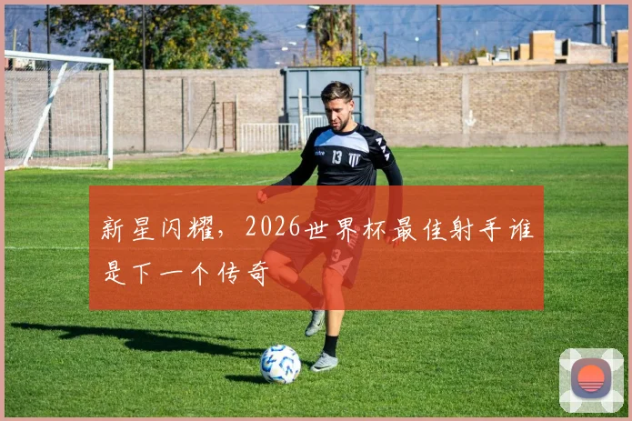 新星闪耀,2026世界杯最佳射手谁是下一个传奇