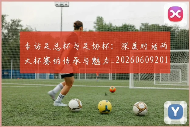 专访足总杯与足协杯:深度对话两大杯赛的传承与魅力_20260609201231